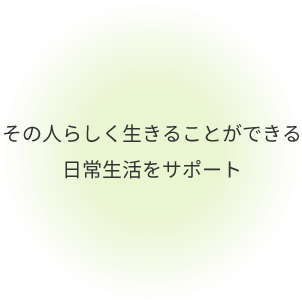 その人らしく生きることができる 日常生活をサポート